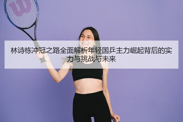 林诗栋冲冠之路全面解析年轻国乒主力崛起背后的实力与挑战与未来