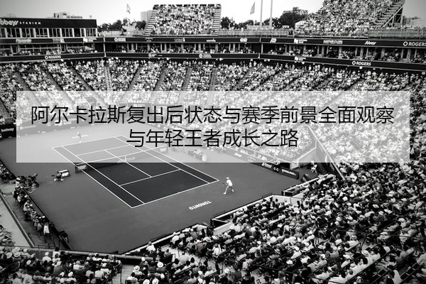 阿尔卡拉斯复出后状态与赛季前景全面观察与年轻王者成长之路