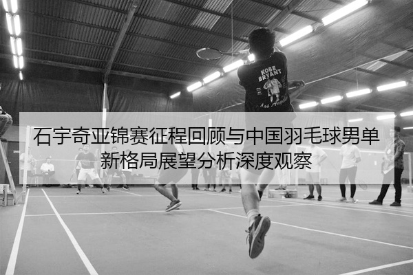 石宇奇亚锦赛征程回顾与中国羽毛球男单新格局展望分析深度观察