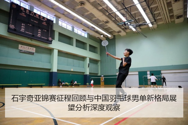 石宇奇亚锦赛征程回顾与中国羽毛球男单新格局展望分析深度观察