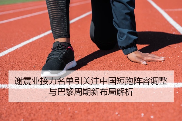 谢震业接力名单引关注中国短跑阵容调整与巴黎周期新布局解析