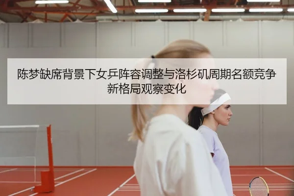 陈梦缺席背景下女乒阵容调整与洛杉矶周期名额竞争新格局观察变化
